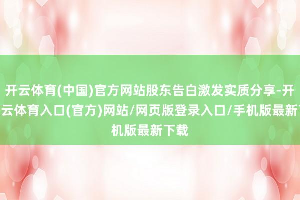 开云体育(中国)官方网站股东告白激发实质分享-开yun云体育入口(官方)网站/网页版登录入口/手机版最新下载