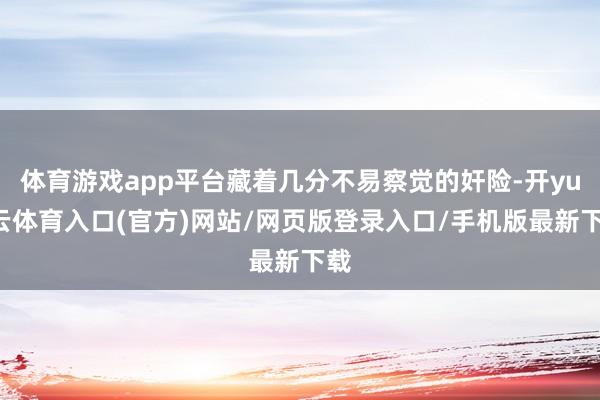 体育游戏app平台藏着几分不易察觉的奸险-开yun云体育入口(官方)网站/网页版登录入口/手机版最新下载