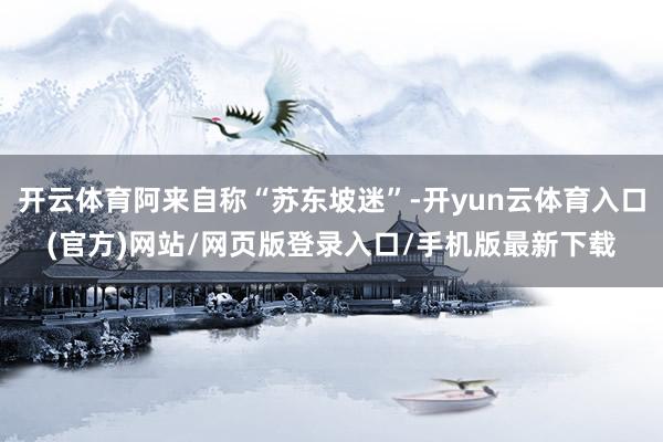 开云体育阿来自称“苏东坡迷”-开yun云体育入口(官方)网站/网页版登录入口/手机版最新下载