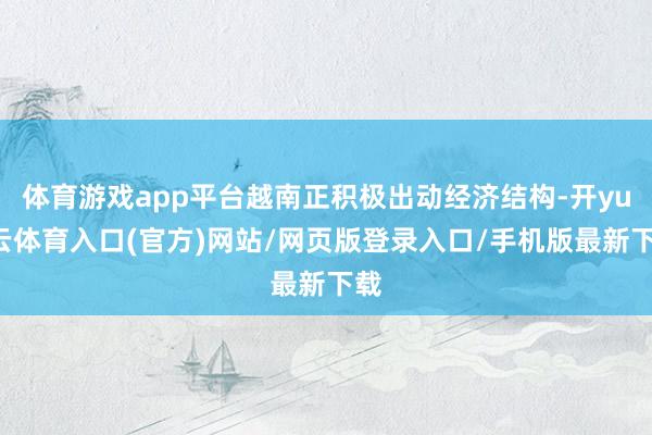 体育游戏app平台越南正积极出动经济结构-开yun云体育入口(官方)网站/网页版登录入口/手机版最新下载