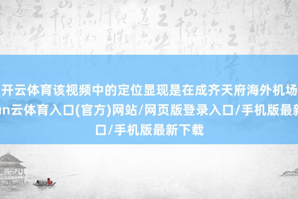 开云体育该视频中的定位显现是在成齐天府海外机场-开yun云体育入口(官方)网站/网页版登录入口/手机版最新下载