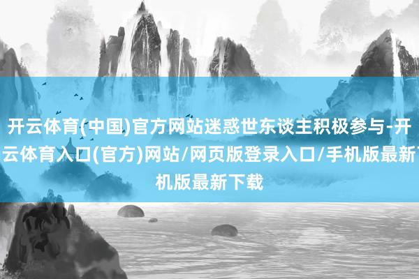 开云体育(中国)官方网站迷惑世东谈主积极参与-开yun云体育入口(官方)网站/网页版登录入口/手机版最新下载
