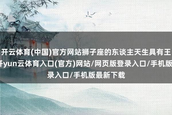开云体育(中国)官方网站狮子座的东谈主天生具有王者风度-开yun云体育入口(官方)网站/网页版登录入口/手机版最新下载