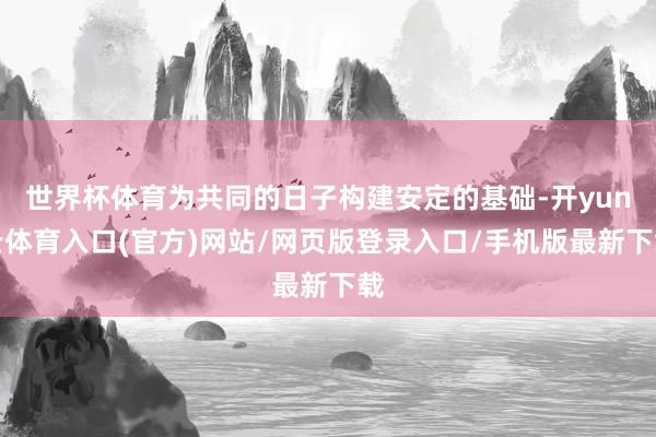 世界杯体育为共同的日子构建安定的基础-开yun云体育入口(官方)网站/网页版登录入口/手机版最新下载