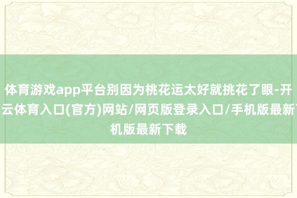体育游戏app平台别因为桃花运太好就挑花了眼-开yun云体育入口(官方)网站/网页版登录入口/手机版最新下载