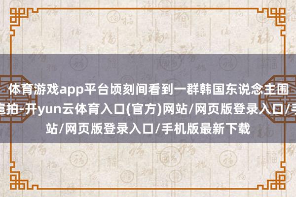 体育游戏app平台顷刻间看到一群韩国东说念主围着一个女孩跋扈拍-开yun云体育入口(官方)网站/网页版登录入口/手机版最新下载