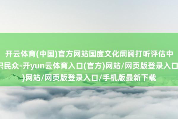 开云体育(中国)官方网站国度文化阛阓打听评估中心（文化部）赏识民众-开yun云体育入口(官方)网站/网页版登录入口/手机版最新下载