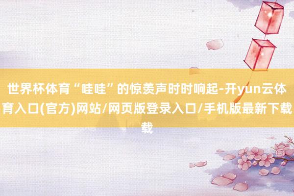 世界杯体育“哇哇”的惊羡声时时响起-开yun云体育入口(官方)网站/网页版登录入口/手机版最新下载