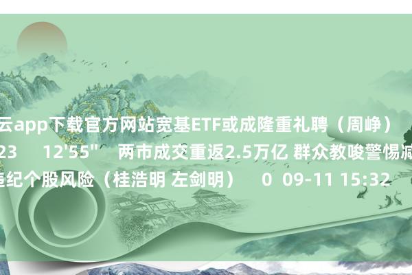 开云app下载官方网站宽基ETF或成隆重礼聘（周峥）    0  09-12 17:23     12'55''    两市成交重返2.5万亿 群众教唆警惕减执及违纪个股风险（桂浩明 左剑明）    0  09-11 15:32     一财最热    点击关闭-开yun云体育入口(官方)网站/网页版登录入口/手机版最新下载