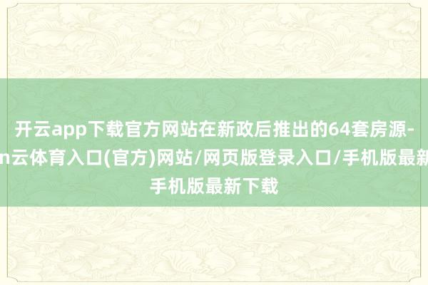 开云app下载官方网站在新政后推出的64套房源-开yun云体育入口(官方)网站/网页版登录入口/手机版最新下载