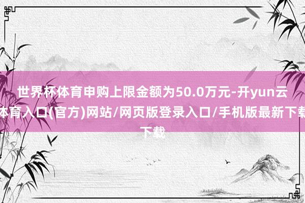 世界杯体育申购上限金额为50.0万元-开yun云体育入口(官方)网站/网页版登录入口/手机版最新下载