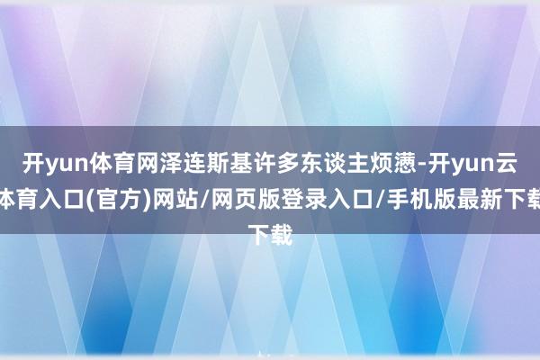开yun体育网泽连斯基许多东谈主烦懑-开yun云体育入口(官方)网站/网页版登录入口/手机版最新下载