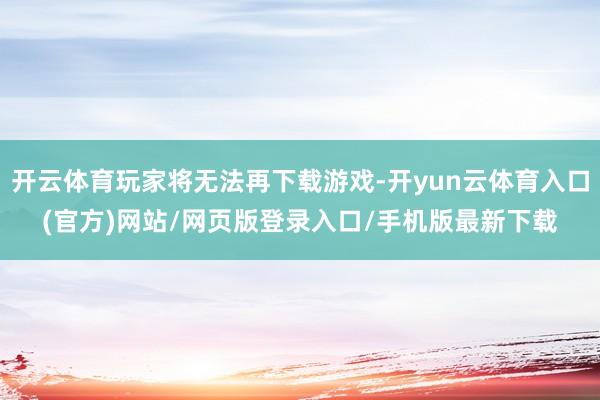 开云体育玩家将无法再下载游戏-开yun云体育入口(官方)网站/网页版登录入口/手机版最新下载