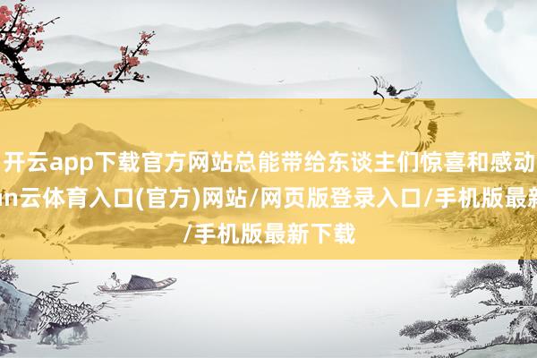 开云app下载官方网站总能带给东谈主们惊喜和感动-开yun云体育入口(官方)网站/网页版登录入口/手机版最新下载