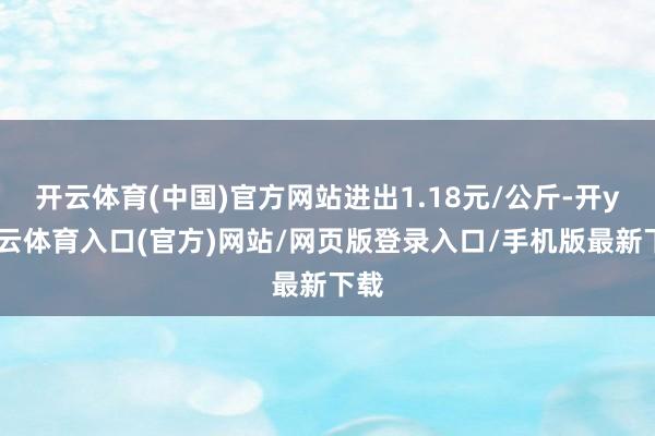 开云体育(中国)官方网站进出1.18元/公斤-开yun云体育入口(官方)网站/网页版登录入口/手机版最新下载