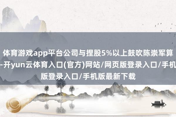 体育游戏app平台公司与捏股5%以上鼓吹陈崇军算作共同被告-开yun云体育入口(官方)网站/网页版登录入口/手机版最新下载