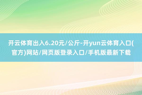 开云体育出入6.20元/公斤-开yun云体育入口(官方)网站/网页版登录入口/手机版最新下载