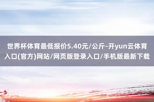世界杯体育最低报价5.40元/公斤-开yun云体育入口(官方)网站/网页版登录入口/手机版最新下载