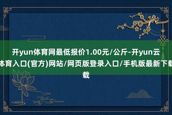 开yun体育网最低报价1.00元/公斤-开yun云体育入口(官方)网站/网页版登录入口/手机版最新下载