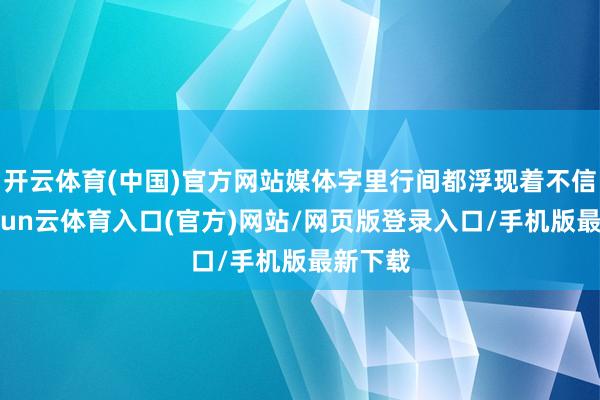 开云体育(中国)官方网站媒体字里行间都浮现着不信任-开yun云体育入口(官方)网站/网页版登录入口/手机版最新下载