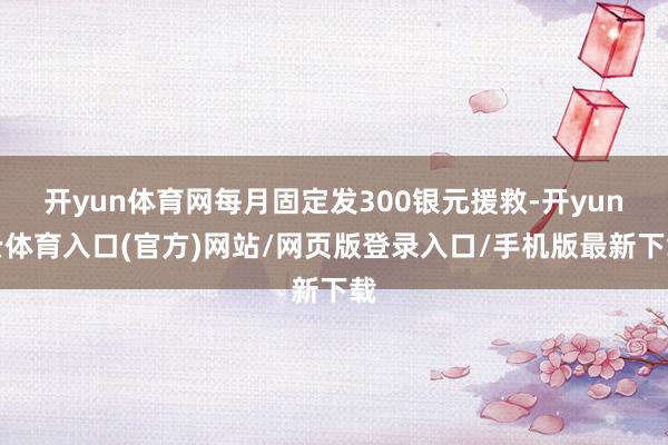 开yun体育网每月固定发300银元援救-开yun云体育入口(官方)网站/网页版登录入口/手机版最新下载