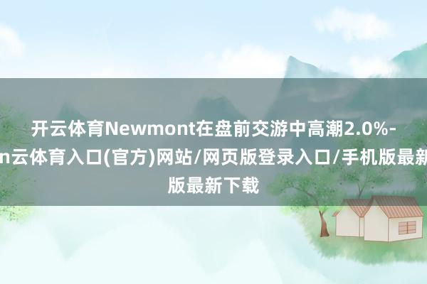 开云体育　　Newmont在盘前交游中高潮2.0%-开yun云体育入口(官方)网站/网页版登录入口/手机版最新下载