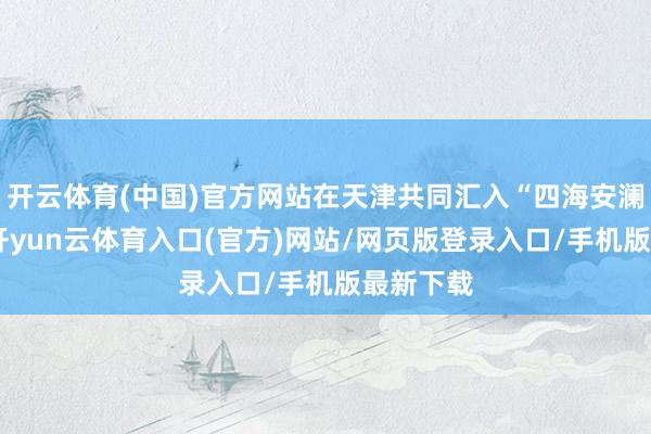 开云体育(中国)官方网站在天津共同汇入“四海安澜瓶”中-开yun云体育入口(官方)网站/网页版登录入口/手机版最新下载