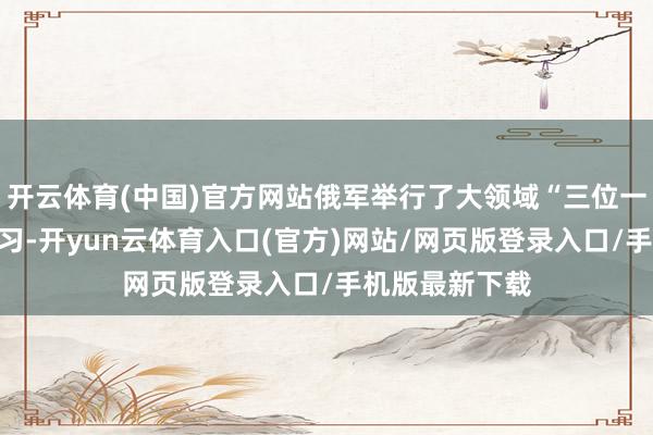 开云体育(中国)官方网站俄军举行了大领域“三位一体”核力量演习-开yun云体育入口(官方)网站/网页版登录入口/手机版最新下载