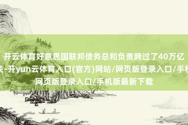 开云体育好意思国联邦债务总和负责跨过了40万亿好意思元大关-开yun云体育入口(官方)网站/网页版登录入口/手机版最新下载
