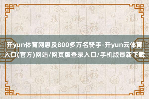 开yun体育网惠及800多万名骑手-开yun云体育入口(官方)网站/网页版登录入口/手机版最新下载