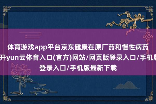 体育游戏app平台　　京东健康在原厂药和慢性病药的带动下-开yun云体育入口(官方)网站/网页版登录入口/手机版最新下载