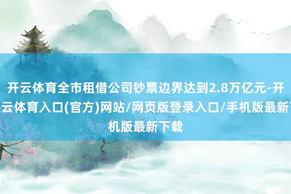 开云体育全市租借公司钞票边界达到2.8万亿元-开yun云体育入口(官方)网站/网页版登录入口/手机版最新下载