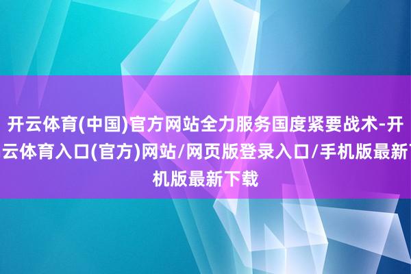 开云体育(中国)官方网站全力服务国度紧要战术-开yun云体育入口(官方)网站/网页版登录入口/手机版最新下载