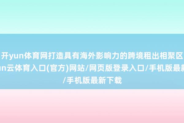 开yun体育网打造具有海外影响力的跨境租出相聚区-开yun云体育入口(官方)网站/网页版登录入口/手机版最新下载