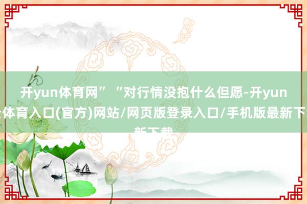 开yun体育网” “对行情没抱什么但愿-开yun云体育入口(官方)网站/网页版登录入口/手机版最新下载