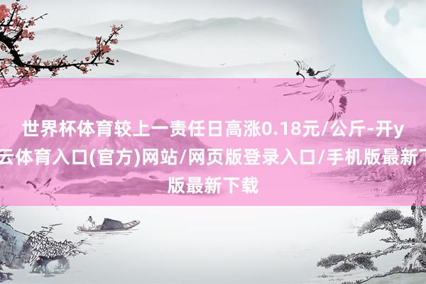 世界杯体育较上一责任日高涨0.18元/公斤-开yun云体育入口(官方)网站/网页版登录入口/手机版最新下载