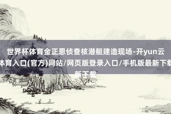 世界杯体育金正恩侦查核潜艇建造现场-开yun云体育入口(官方)网站/网页版登录入口/手机版最新下载