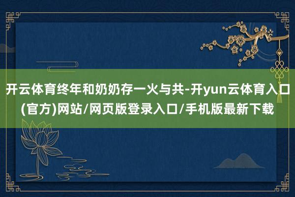 开云体育终年和奶奶存一火与共-开yun云体育入口(官方)网站/网页版登录入口/手机版最新下载