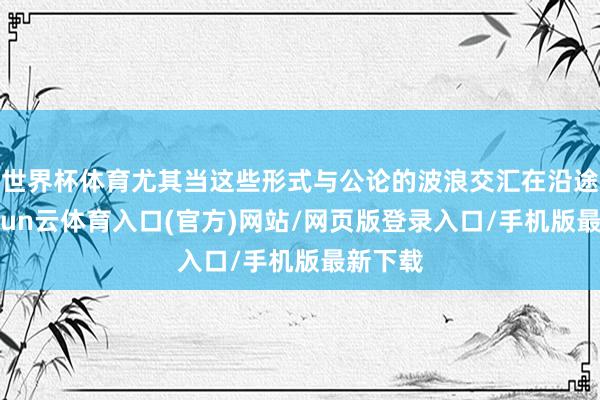 世界杯体育尤其当这些形式与公论的波浪交汇在沿途时-开yun云体育入口(官方)网站/网页版登录入口/手机版最新下载