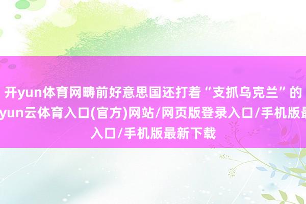 开yun体育网畴前好意思国还打着“支抓乌克兰”的旌旗-开yun云体育入口(官方)网站/网页版登录入口/手机版最新下载