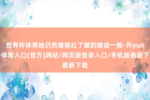 世界杯体育她仍然像输红了眼的赌徒一般-开yun云体育入口(官方)网站/网页版登录入口/手机版最新下载