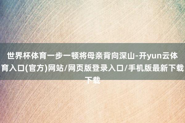 世界杯体育一步一顿将母亲背向深山-开yun云体育入口(官方)网站/网页版登录入口/手机版最新下载