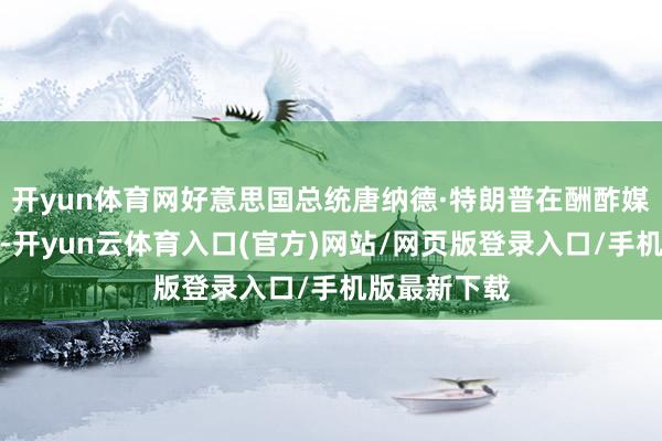 开yun体育网好意思国总统唐纳德·特朗普在酬酢媒体发文暗意-开yun云体育入口(官方)网站/网页版登录入口/手机版最新下载